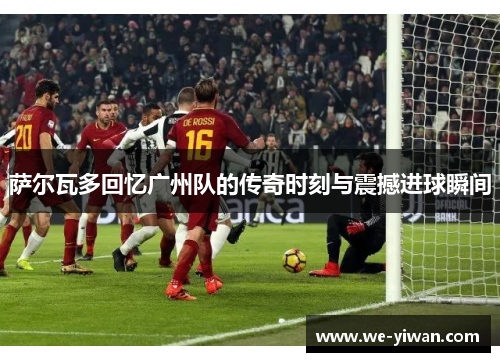 萨尔瓦多回忆广州队的传奇时刻与震撼进球瞬间