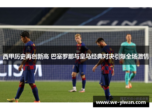 西甲历史再创新高 巴塞罗那与皇马经典对决引爆全场激情 西甲历史再创新高 巴塞罗那与皇马经典对决引爆全场激情