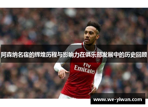 阿森纳名宿的辉煌历程与影响力在俱乐部发展中的历史回顾