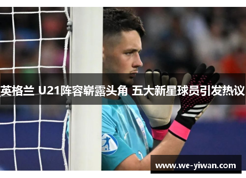 英格兰 U21阵容崭露头角 五大新星球员引发热议