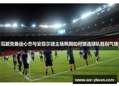 范戴克备战心态与安菲尔德主场氛围如何塑造球队胜利气场