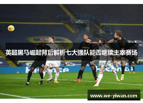 英超黑马崛起背后解析七大强队能否继续主宰赛场