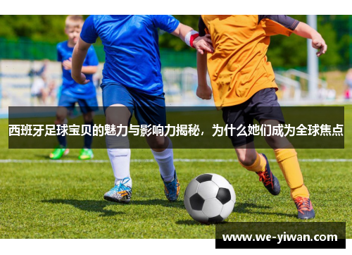 西班牙足球宝贝的魅力与影响力揭秘，为什么她们成为全球焦点