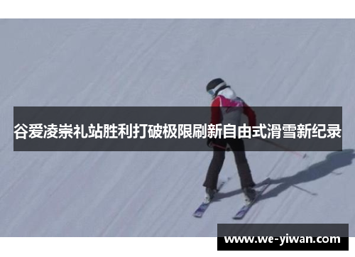 谷爱凌崇礼站胜利打破极限刷新自由式滑雪新纪录 谷爱凌崇礼站胜利打破极限刷新自由式滑雪新纪录