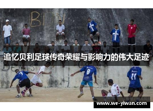 追忆贝利足球传奇荣耀与影响力的伟大足迹 追忆贝利足球传奇荣耀与影响力的伟大足迹