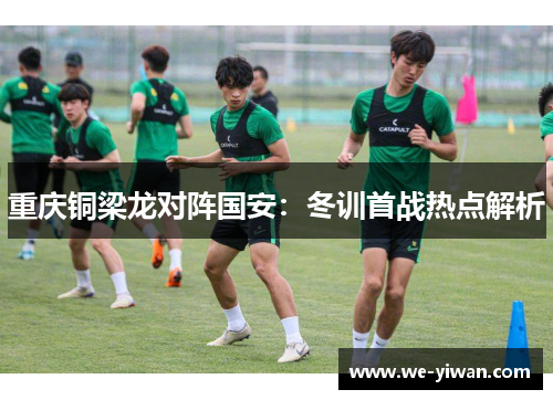 重庆铜梁龙对阵国安：冬训首战热点解析