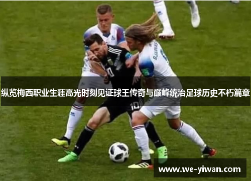 纵览梅西职业生涯高光时刻见证球王传奇与巅峰统治足球历史不朽篇章