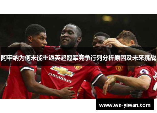 阿申纳为何未能重返英超冠军竞争行列分析原因及未来挑战