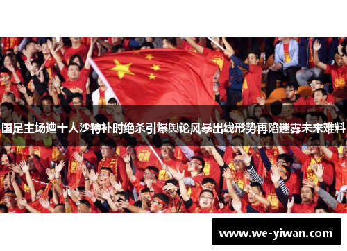 国足主场遭十人沙特补时绝杀引爆舆论风暴出线形势再陷迷雾未来难料