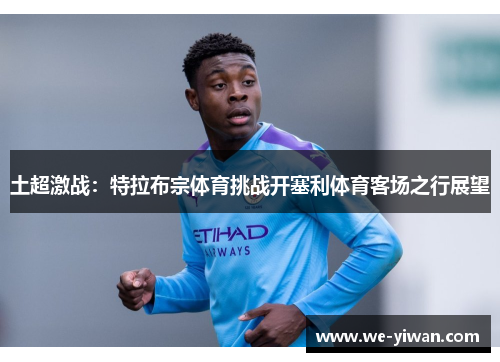 土超激战：特拉布宗体育挑战开塞利体育客场之行展望