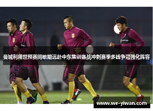 曼城利用世预赛间歇期远赴中东集训备战冲刺赛季多线争冠强化阵容