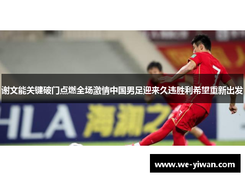 谢文能关键破门点燃全场激情中国男足迎来久违胜利希望重新出发