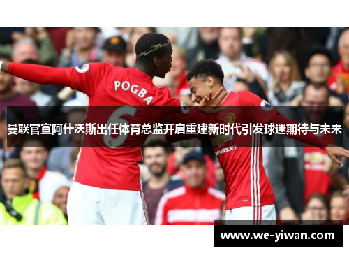 曼联官宣阿什沃斯出任体育总监开启重建新时代引发球迷期待与未来
