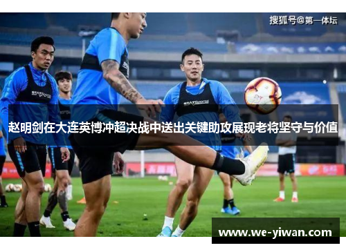 赵明剑在大连英博冲超决战中送出关键助攻展现老将坚守与价值
