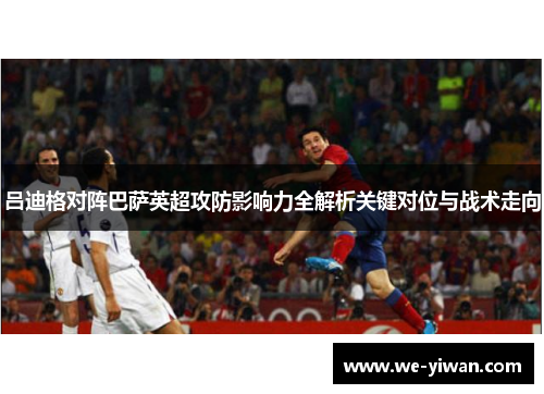 吕迪格对阵巴萨英超攻防影响力全解析关键对位与战术走向